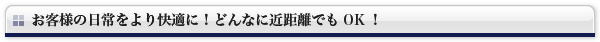 お客様の日常をより快適に！どんなに近距離でもOK！
